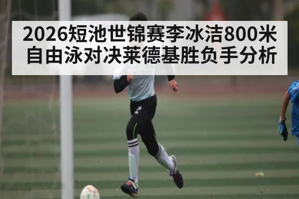 2026短池世锦赛李冰洁800米自由泳对决莱德基胜负手分析