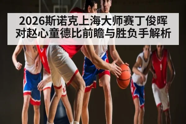 2026斯诺克上海大师赛丁俊晖对赵心童德比前瞻与胜负手解析